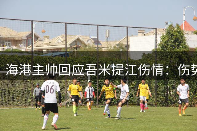 海港主帅回应吾米提江伤情：伤势较轻将全力助其康复